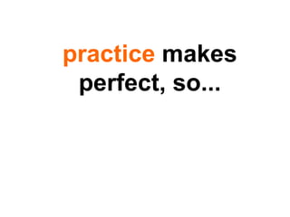 practice  makes perfect, so... 