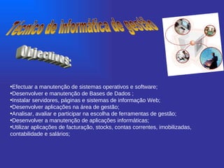 Técnico de informática de gestão Objectivos: Efectuar a manutenção de sistemas operativos e software;  Desenvolver e manutenção de Bases de Dados ; Instalar servidores, páginas e sistemas de informação Web; Desenvolver aplicações na área de gestão; Analisar, avaliar e participar na escolha de ferramentas de gestão; Desenvolver a manutenção de aplicações informáticas; Utilizar aplicações de facturação, stocks, contas correntes, imobilizadas, contabilidade e salários;   