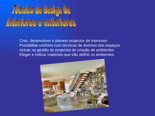 Técnico de design de  interiores e exteriores Criar, desenvolver e planear projectos de interiores  Possibilitar conforto com técnicas de domínio dos espaços  Actuar na gestão de projectos de criação de ambientes  Eleger e indicar materiais que irão definir os ambientes.   