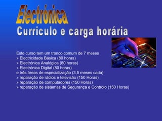 Este curso tem um tronco comum de 7 meses » Electricidade Básica (80 horas) » Electrónica Analógica (80 horas) » Electrónica Digital (80 horas) e três áreas de especialização (3,5 meses cada) » reparação de rádios e televisão (150 Horas) » reparação de computadores (150 Horas) » reparação de sistemas de Segurança e Controlo (150 Horas) Electrónica Curriculo e carga horária 