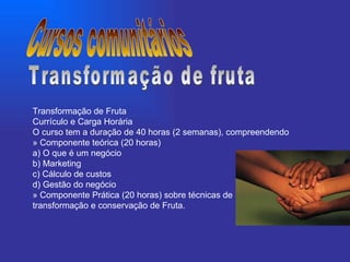 Transformação de Fruta Currículo e Carga Horária O curso tem a duração de 40 horas (2 semanas), compreendendo » Componente teórica (20 horas) a) O que é um negócio b) Marketing c) Cálculo de custos d) Gestão do negócio » Componente Prática (20 horas) sobre técnicas de transformação e conservação de Fruta. Cursos comunitários Transformação de fruta 