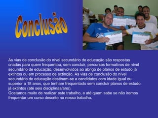 Conclusão As vias de conclusão do nível secundário de educação são respostas criadas para quem frequentou, sem concluir, percursos formativos de nível secundário de educação, desenvolvidos ao abrigo de planos de estudo já extintos ou em processo de extinção. As vias de conclusão do nível secundário de educação destinam-se a candidatos com idade igual ou superior a 18 anos, que tenham frequentado sem concluir planos de estudo já extintos (até seis disciplinas/ano).  Gostamos muito de realizar este trabalho, e até quem sabe se não iremos frequentar um curso descrito no nosso trabalho. 