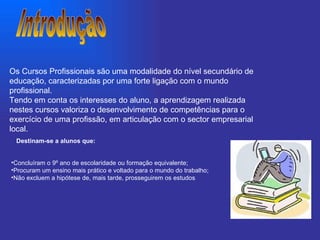 Introdução Concluíram o 9º ano de escolaridade ou formação equivalente;   Procuram um ensino mais prático e voltado para o mundo do trabalho;   Não excluem a hipótese de, mais tarde, prosseguirem os estudos Os Cursos Profissionais são uma modalidade do nível secundário de educação, caracterizadas por uma forte ligação com o mundo profissional. Tendo em conta os interesses do aluno, a aprendizagem realizada nestes cursos valoriza o desenvolvimento de competências para o exercício de uma profissão, em articulação com o sector empresarial local. Destinam-se a alunos que:     