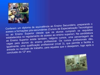 Conferem um diploma de equivalência ao Ensino Secundário, preparando o acesso a formações pós-secundárias (Cursos de Especialização Tecnológica) ou ao Ensino Superior (desde que os alunos cumpram os requisitos estabelecidos no regulamento de acesso ao ensino superior). Na candidatura ao Ensino Superior existe também, nalguns cursos, uma percentagem de vagas para alunos do ensino profissional. Os cursos profissionais dão, igualmente, uma qualificação profissional (nível 3), que permite e facilita a entrada no mercado de trabalho, para aqueles que o desejarem, logo após a conclusão do 12º ano.  