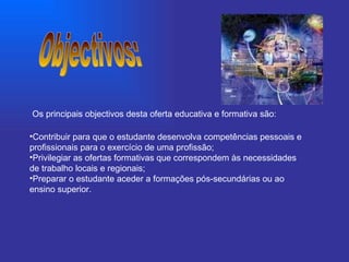 Contribuir para que o estudante desenvolva competências pessoais e profissionais para o exercício de uma profissão;   Privilegiar as ofertas formativas que correspondem às necessidades de trabalho locais e regionais;   Preparar o estudante aceder a formações pós-secundárias ou ao ensino superior.   Objectivos: Os principais objectivos desta oferta educativa e formativa são: 