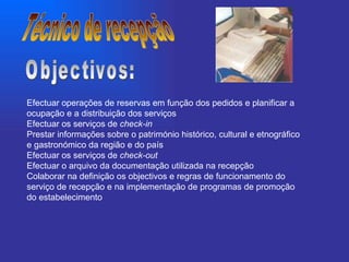 Efectuar operações de reservas em função dos pedidos e planificar a ocupação e a distribuição dos serviços  Efectuar os serviços de  check-in   Prestar informações sobre o património histórico, cultural e etnográfico e gastronómico da região e do país  Efectuar os serviços de  check-out   Efectuar o arquivo da documentação utilizada na recepção  Colaborar na definição os objectivos e regras de funcionamento do serviço de recepção e na implementação de programas de promoção do estabelecimento  Técnico de recepção Objectivos: 