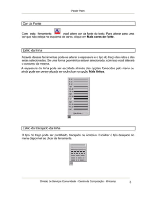 Power Point




Cor da Fonte


Com esta ferramenta            você altere cor da fonte do texto. Para alterar para uma
cor que não esteja no esquema de cores, clique em Mais cores de fonte.



Estilo da linha

Através dessas ferramentas pode-se alterar a espessura e o tipo do traço das retas e das
setas selecionadas. Se uma forma geométrica estiver selecionada, com isso você alterará
o contorno da mesma.
A espessura da linha pode ser escolhida através das opções fornecidas pelo menu ou
ainda pode ser personalizada se você clicar na opção Mais linhas.




Estilo do tracejado da linha

O tipo do traço pode ser pontilhado, tracejado ou contínuo. Escolher o tipo desejado no
menu disponível ao clicar da ferramenta.




              Divisão de Serviços Comunidade - Centro de Computação - Unicamp       6
 
