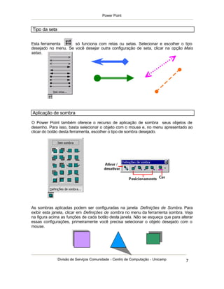 Power Point



Tipo da seta


Esta ferramenta      só funciona com retas ou setas. Selecionar e escolher o tipo
desejado no menu. Se você desejar outra configuração de seta, clicar na opção Mais
setas.




Aplicação de sombra

O Power Point também oferece o recurso de aplicação de sombra seus objetos de
desenho. Para isso, basta selecionar o objeto com o mouse e, no menu apresentado ao
clicar do botão desta ferramenta, escolher o tipo de sombra desejado.




As sombras aplicadas podem ser configuradas na janela Definições de Sombra. Para
exibir esta janela, clicar em Definições de sombra no menu da ferramenta sombra. Veja
na figura acima as funções de cada botão desta janela. Não se esqueça que para alterar
essas configurações, primeiramente você precisa selecionar o objeto desejado com o
mouse.




               Divisão de Serviços Comunidade - Centro de Computação - Unicamp    7
 