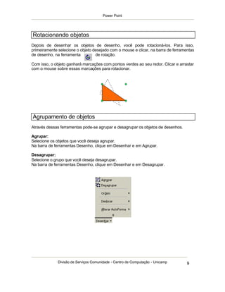 Power Point




Rotacionando objetos
Depois de desenhar os objetos de desenho, você pode rotacioná-los. Para isso,
primeiramente selecione o objeto desejado com o mouse e clicar, na barra de ferramentas
de desenho, na ferramenta         de rotação.

Com isso, o objeto ganhará marcações com pontos verdes ao seu redor. Clicar e arrastar
com o mouse sobre essas marcações para rotacionar.




Agrupamento de objetos
Através dessas ferramentas pode-se agrupar e desagrupar os objetos de desenhos.

Agrupar:
Selecione os objetos que você deseja agrupar.
Na barra de ferramentas Desenho, clique em Desenhar e em Agrupar.

Desagrupar:
Selecione o grupo que você deseja desagrupar.
Na barra de ferramentas Desenho, clique em Desenhar e em Desagrupar.




              Divisão de Serviços Comunidade - Centro de Computação - Unicamp      9
 