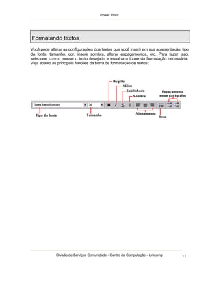 Power Point




Formatando textos
Você pode alterar as configurações dos textos que você inserir em sua apresentação: tipo
da fonte, tamanho, cor, inserir sombra, alterar espaçamentos, etc. Para fazer isso,
selecione com o mouse o texto desejado e escolha o ícone da formatação necessária.
Veja abaixo as principais funções da barra de formatação de textos:




              Divisão de Serviços Comunidade - Centro de Computação - Unicamp       11
 