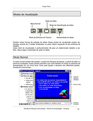 Power Point




Modos de visualização

                                            Modo de slides
                       Modo Normal
                                                 Modo de Classificação de slides


                                    Modo de slides


                     Modo de Estrutura de Tópicos          Apresentação de slides

Existem várias formas de exibição de slides. Esses modos de visualização podem ser
ativados através de 5 botões localizados na parte inferior esquerda de seu ambiente de
trabalho.
Cada modo de visualização é particularmente útil para um determinado trabalho a ser
feito. Veja a seguir a descrição de cada um deles:



Modo Normal
O modo normal contém três painéis: o painel de estrutura de tópicos, o painel de slide e o
painel de anotações. Esses painéis permitem que você trabalhe em todos os aspectos da
apresentação em um único local. Você pode ajustar o tamanho dos diferentes painéis,
arrastando suas bordas.




              Divisão de Serviços Comunidade - Centro de Computação - Unicamp         12
 