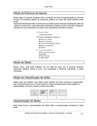 Power Point



Modo de Estrutura de tópicos
Neste tópico é possível visualizar todo o conteúdo de texto da apresentação em formato
de lista. Os possíveis objetos de desenhos, gráficos ou cores não serão exibidos neste
modo.
Você pode facilmente editar os textos de seus slides neste modo de visualização (além de
 alterar ou inserir texto, você pode alterar tamanhos e fontes), porém você não conseguirá
visualizar as cores aplicadas nos textos (que aparecerão somente em preto).




Modo de Slides
Nesse modo, você pode trabalhar em um slide de cada vez. É possível adicionar
elementos gráficos, filmes e sons, criar hyperlinks e adicionar animações a slides
individuais.


Modo de Classificação de slides
Neste modo de exibição, seus slides serão exibidos de forma reduzida e seqüenciada.
Aqui você pode clicar com o mouse sobre um slide e arrastá-lo para outra posição na
apresentação, de modo a alterar a ordem dos slides.




Apresentação de Slides
Este modo aciona a apresentação dos slides feitos. A apresentação começará no slide
atual.


              Divisão de Serviços Comunidade - Centro de Computação - Unicamp         13
 