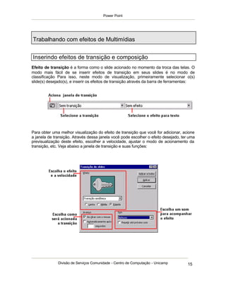 Power Point




Trabalhando com efeitos de Multimídias


Inserindo efeitos de transição e composição
Efeito de transição é a forma como o slide acionado no momento da troca das telas. O
modo mais fácil de se inserir efeitos de transição em seus slides é no modo de
classificação Para isso, neste modo de visualização, primeiramente selecionar o(s)
slide(s) desejado(s), e inserir os efeitos de transição através da barra de ferramentas:




Para obter uma melhor visualização do efeito de transição que você for adicionar, acione
a janela de transição. Através dessa janela você pode escolher o efeito desejado, ter uma
previsualização deste efeito, escolher a velocidade, ajustar o modo de acionamento da
transição, etc. Veja abaixo a janela de transição e suas funções:




              Divisão de Serviços Comunidade - Centro de Computação - Unicamp        15
 