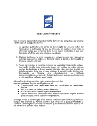LICENCIAMENTO DE USO


Este documento é propriedade intelectual © 2002 do Centro de Computação da Unicamp
e distribuído sob os seguintes termos:

   1. As apostilas publicadas pelo Centro de Computação da Unicamp podem ser
      reproduzidas e distribuídas no todo ou em parte, em qualquer meio físico ou
      eletrônico, desde que os termos desta licença sejam obedecidos, e que esta
      licença ou referência a ela seja exibida na reprodução.

   2. Qualquer publicação na forma impressa deve obrigatoriamente citar, nas páginas
      externas, sua origem e atribuições de direito autoral (o Centro de Computação da
      Unicamp e seu(s) autor(es))

   3. Todas as traduções e trabalhos derivados ou agregados incorporando qualquer
      informação contida neste documento devem ser regidas por estas mesmas
      normas de distribuição e direitos autorais. Ou seja, não é permitido produzir um
      trabalho derivado desta obra e impor restrições à sua distribuição. O Centro de
      Computação      da    Unicamp       deve     obrigatoriamente   ser     notificado
      (treinamentos@ccuec.unicamp.br) de tais trabalhos com vista ao aperfeiçoamento
      e incorporação de melhorias aos originais.

Adicionalmente, devem ser observadas as seguintes restrições:
A versão modificada deve ser identificada como tal
      • O responsável pelas modificações deve ser identificado e as modificações
         datadas
      • Reconhecimento da fonte original do documento
      • A localização do documento original deve ser citada
      • Versões modificadas não contam com o endosso dos autores originais a menos
         que autorização para tal seja fornecida por escrito.

A licença de uso e redistribuição deste material é oferecida sem nenhuma garantia de
qualquer tipo, expressa ou implícita, quanto a sua adequação a qualquer finalidade. O
Centro de Computação da Unicamp não assume qualquer responsabilidade sobre o uso
das informações contidas neste material.
 