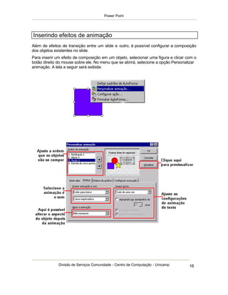 Power Point




Inserindo efeitos de animação
Além de efeitos de transição entre um slide e outro, é possível configurar a composição
dos objetos existentes no slide.
Para inserir um efeito de composição em um objeto, selecionar uma figura e clicar com o
botão direito do mouse sobre ele. No menu que se abrirá, selecione a opção Personalizar
animação. A tela a seguir será exibida:




              Divisão de Serviços Comunidade - Centro de Computação - Unicamp      16
 