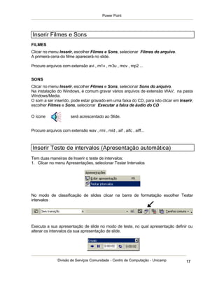 Power Point




Inserir Filmes e Sons
FILMES
Clicar no menu Inserir, escolher Filmes e Sons, selecionar Filmes do arquivo.
A primeira cena do filme aparecerá no slide.

Procure arquivos com extensão avi , m1v , m3u , mov , mp2 ...


SONS
Clicar no menu Inserir, escolher Filmes e Sons, selecionar Sons do arquivo.
Na instalação do Windows, é comum gravar vários arquivos de extensão WAV, na pasta
Windows/Media.
O som a ser inserido, pode estar gravado em uma faixa do CD, para isto clicar em Inserir,
escolher Filmes e Sons, selecionar Executar a faixa de áudio do CD

O ícone                será acrescentado ao Slide.


Procure arquivos com extensão wav , rmi , mid , aif , aifc , aiff...



Inserir Teste de intervalos (Apresentação automática)
Tem duas maneiras de Inserir o teste de intervalos:
1. Clicar no menu Apresentações, selecionar Testar Intervalos




No modo de classificação de slides clicar na barra de formatação escolher Testar
intervalos




Executa a sua apresentação de slide no modo de teste, no qual apresentação definir ou
alterar os intervalos da sua apresentação de slide.




               Divisão de Serviços Comunidade - Centro de Computação - Unicamp       17
 