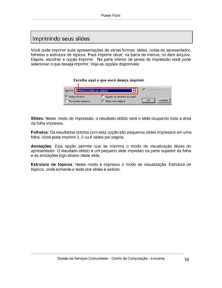 Power Point




Imprimindo seus slides
Você pode imprimir suas apresentações de várias formas: slides, notas do apresentador,
folhetos e estrutura de tópicos. Para imprimir clicar, na barra de menus, no item Arquivo.
Depois, escolher a opção Imprimir. Na parte inferior de janela de impressão você pode
selecionar o que deseja imprimir. Veja as opções disponíveis:




Slides: Neste modo de impressão, o resultado obtido será o slide ocupando toda a área
da folha impressa.

Folhetos: Os resultados obtidos com esta opção são pequenos slides impressos em uma
folha. Você pode imprimir 2, 3 ou 6 slides por página.

Anotações: Esta opção permite que se imprima o modo de visualização Notas do
apresentador. O resultado obtido é um pequeno slide impresso na parte superior da folha
e as anotações logo abaixo deste slide.

Estrutura de tópicos: Neste modo é impresso o modo de visualização Estrutura de
tópicos, onde somente o texto dos slides é exibido.




              Divisão de Serviços Comunidade - Centro de Computação - Unicamp         18
 