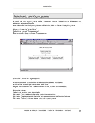 Power Point




Trabalhando com Organogramas
A partir de um organograma inicial, insere-se novos Subordinados, Colaboradores,
Gerentes, e/ou Assistentes.
O software Microsoft Organograma é inicializado para a criação do Organograma.

Clicar no ícone de “Novo Slide”
Selecionar Layout “Organograma”
Dar um duplo clique no ícone Organograma




Adicionar Caixas ao Organograma

Clicar nos ícones Subordinado /Colaborador /Gerente/ Assistente.
Clicar sobre a caixa que vai receber novo nível.
Digitar o texto dentro das caixas criadas, títulos, nomes e comentários.

Formatar caixas
Selecionar a caixa a ser formatada.
No menu Texto podemos formatar os textos das caixas.
No menu Caixas podemos formatar as caixas quanto a cor/sombra/bordas.
No menu Estilos podemos alterar o tipo do organograma.




              Divisão de Serviços Comunidade - Centro de Computação - Unicamp   20
 