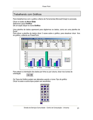 Power Point




Trabalhando com Gráficos
Para trabalharmos com o gráfico a Barra de Ferramentas Microsoft Graph é acionada.
Clicar no botão de Novo Slide
Selecione Layout Gráfico
Dê um duplo clique no ícone Gráfico

Uma planilha de dados aparecerá para digitarmos os dados, como em uma planilha de
Excel.
Para ativar a planilha de dados clicar 2 vezes sobre o gráfico, para desativar clicar fora
do gráfico, voltando ao PowerPoint.




Para alterar a orientação dos dados por linha ou por coluna, clicar nos ícones de
orientação


Os Tipos de Gráfico podem ser alterados usando o ícone Tipo de gráfico
Clicar na seta e outros tipos podem ser escolhidos




              Divisão de Serviços Comunidade - Centro de Computação - Unicamp         21
 