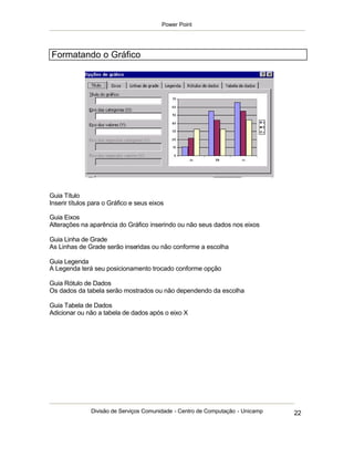 Power Point




Formatando o Gráfico




Guia Título
Inserir títulos para o Gráfico e seus eixos

Guia Eixos
Alterações na aparência do Gráfico inserindo ou não seus dados nos eixos

Guia Linha de Grade
As Linhas de Grade serão inseridas ou não conforme a escolha

Guia Legenda
A Legenda terá seu posicionamento trocado conforme opção

Guia Rótulo de Dados
Os dados da tabela serão mostrados ou não dependendo da escolha

Guia Tabela de Dados
Adicionar ou não a tabela de dados após o eixo X




               Divisão de Serviços Comunidade - Centro de Computação - Unicamp   22
 