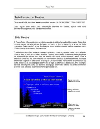 Power Point




Trabalhando com Mestres
Clicar em Exibir, escolher Mestre, escolher opções: SLIDE MESTRE, TÍTULO MESTRE

Caso algum slide tenha uma formatação diferente do Mestre, aplicar esta nova
característica apenas para o slide em questão.



Slide Mestre
O PowerPoint é fornecido com um tipo especial de slide chamado slide mestre. Esse slide
controla certas características de texto — como o tipo, o tamanho e a cor da fonte
chamadas "texto mestre", a cor de plano de fundo e determinados efeitos especiais como
o sombreamento e o estilo de marcador.

O slide mestre contém espaços reservados de texto e espaços reservados para rodapés,
como a data, a hora e o número do slide. Quando você deseja fazer uma alteração global
na aparência dos slides, não tem de alterar cada slide individualmente. Basta fazer a
alteração uma vez no slide mestre e o PowerPoint atualiza automaticamente os slides
existentes e aplica as alterações a qualquer um adicionado. Para alterar a formatação do
texto, selecione-o nos espaços reservados e faça as alterações desejadas. Por exemplo,
se você alterar para azul a cor do texto do espaço reservado, o texto nos slides existentes
e novos será alterado automaticamente para essa cor.




              Divisão de Serviços Comunidade - Centro de Computação - Unicamp          24
 