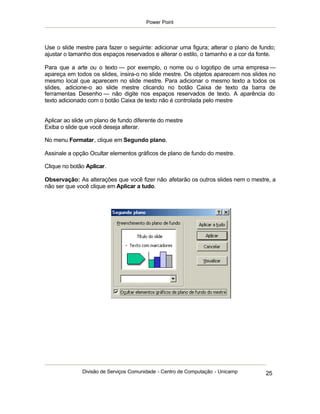 Power Point




Use o slide mestre para fazer o seguinte: adicionar uma figura; alterar o plano de fundo;
ajustar o tamanho dos espaços reservados e alterar o estilo, o tamanho e a cor da fonte.

Para que a arte ou o texto — por exemplo, o nome ou o logotipo de uma empresa —
apareça em todos os slides, insira-o no slide mestre. Os objetos aparecem nos slides no
mesmo local que aparecem no slide mestre. Para adicionar o mesmo texto a todos os
slides, adicione-o ao slide mestre clicando no botão Caixa de texto da barra de
ferramentas Desenho — não digite nos espaços reservados de texto. A aparência do
texto adicionado com o botão Caixa de texto não é controlada pelo mestre


Aplicar ao slide um plano de fundo diferente do mestre
Exiba o slide que você deseja alterar.

No menu Formatar, clique em Segundo plano.

Assinale a opção Ocultar elementos gráficos de plano de fundo do mestre.

Clique no botão Aplicar.

Observação: As alterações que você fizer não afetarão os outros slides nem o mestre, a
não ser que você clique em Aplicar a tudo.




              Divisão de Serviços Comunidade - Centro de Computação - Unicamp        25
 