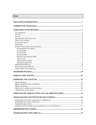 ÍNDICE


INICIANDO O POWER POINT............................................................................................. 1

AMBIENTE DE TRABALHO................................................................................................ 2

FERRAMENTAS DE DESENHO........................................................................................... 3
   AUTO FORMAS........................................................................................................................3
   LINHAS..................................................................................................................................4
   SETAS....................................................................................................................................4
   QUADRADOS E RETÂNGULOS...................................................................................................4
   CÍRCULOS E ELÍPSES ...............................................................................................................4
   CAIXAS DE TEXTO ..................................................................................................................5
   WORDART .............................................................................................................................5
   FORMATANDO OBJETOS DE DESENHO.......................................................................................5
     Preenchimento de obejtos................................................................................................... 5
     Cor da Linha ..................................................................................................................... 5
     Cor da Fonte ..................................................................................................................... 6
     Estilo da linha ................................................................................................................... 6
     Estilo do tracejado da linha................................................................................................ 6
     Tipo da seta....................................................................................................................... 7
     Aplicação de sombra.......................................................................................................... 7
     Aplicação efeitos 3D.......................................................................................................... 8
   ORDEM DOS OBJETOS..............................................................................................................8
   ROTACIONANDO OBJETOS .......................................................................................................9
   AGRUPAMENTO DE OBJETOS....................................................................................................9
INSERINDO FIGURAS........................................................................................................ 10

FORMATANDO TEXTOS................................................................................................... 11

MODOS DE VISUALIZAÇÃO............................................................................................. 12
   MODO NORMAL ...................................................................................................................12
   MODO DE ESTRUTURA DE TÓPICOS........................................................................................13
   MODO DE SLIDES..................................................................................................................13
   MODO DE CLASSIFICAÇÃO DE SLIDES ....................................................................................13
   APRESENTAÇÃO DE SLIDES ...................................................................................................13
FORMATOS DE ARQUIVO PARA SALVAR APRESENTAÇÕES.................................... 14

TRABALHANDO COM EFEITOS DE MULTIMÍDIAS ..................................................... 15
   INSERINDO EFEITOS DE TRANSIÇÃO E COMPOSIÇÃO.................................................................15
   INSERINDO EFEITOS DE ANIMAÇÃO ........................................................................................16
   INSERIR FILMES E SONS ........................................................................................................17
   INSERIR TESTE DE INTERVALOS (APRESENTAÇÃO AUTOMÁTICA).............................................17
IMPRIMINDO SEUS SLIDES.............................................................................................. 18

TRABALHANDO COM TABELAS..................................................................................... 19
 