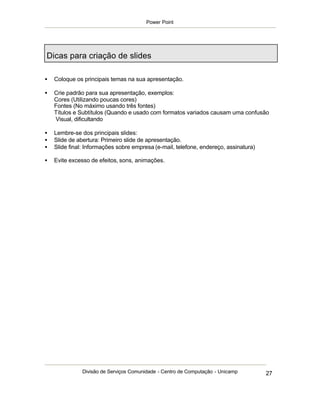 Power Point




Dicas para criação de slides

•   Coloque os principais temas na sua apresentação.

•   Crie padrão para sua apresentação, exemplos:
    Cores (Utilizando poucas cores)
    Fontes (No máximo usando três fontes)
    Títulos e Subtítulos (Quando e usado com formatos variados causam uma confusão
    Visual, dificultando

•   Lembre-se dos principais slides:
•   Slide de abertura: Primeiro slide de apresentação.
•   Slide final: Informações sobre empresa (e-mail, telefone, endereço, assinatura)

•   Evite excesso de efeitos, sons, animações.




               Divisão de Serviços Comunidade - Centro de Computação - Unicamp        27
 