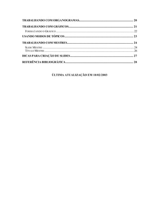 TRABALHANDO COM ORGANOGRAMAS...................................................................... 20

TRABALHANDO COM GRÁFICOS................................................................................... 21
  FORMATANDO O GRÁFICO ....................................................................................................22
USANDO MODOS DE TÓPICOS........................................................................................ 23

TRABALHANDO COM MESTRES..................................................................................... 24
  SLIDE MESTRE .....................................................................................................................24
  TÍTULO MESTRE ...................................................................................................................26
DICAS PARA CRIAÇÃO DE SLIDES................................................................................. 27

REFERÊNCIA BIBLIOGRÁFICA....................................................................................... 28



                                 ÚLTIMA ATUALIZAÇÃO EM 10/02/2003
 