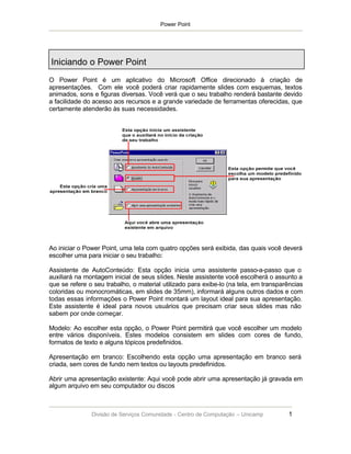 Power Point




Iniciando o Power Point
O Power Point é um aplicativo do Microsoft Office direcionado à criação de
apresentações. Com ele você poderá criar rapidamente slides com esquemas, textos
animados, sons e figuras diversas. Você verá que o seu trabalho renderá bastante devido
a facilidade do acesso aos recursos e a grande variedade de ferramentas oferecidas, que
certamente atenderão às suas necessidades.




Ao iniciar o Power Point, uma tela com quatro opções será exibida, das quais você deverá
escolher uma para iniciar o seu trabalho:

Assistente de AutoConteúdo: Esta opção inicia uma assistente passo-a-passo que o
auxiliará na montagem inicial de seus slides. Neste assistente você escolherá o assunto a
que se refere o seu trabalho, o material utilizado para exibe-lo (na tela, em transparências
coloridas ou monocromáticas, em slides de 35mm), informará alguns outros dados e com
todas essas informações o Power Point montará um layout ideal para sua apresentação.
Este assistente é ideal para novos usuários que precisam criar seus slides mas não
sabem por onde começar.

Modelo: Ao escolher esta opção, o Power Point permitirá que você escolher um modelo
entre vários disponíveis. Estes modelos consistem em slides com cores de fundo,
formatos de texto e alguns tópicos predefinidos.

Apresentação em branco: Escolhendo esta opção uma apresentação em branco será
criada, sem cores de fundo nem textos ou layouts predefinidos.

Abrir uma apresentação existente: Aqui você pode abrir uma apresentação já gravada em
algum arquivo em seu computador ou discos



               Divisão de Serviços Comunidade - Centro de Computação – Unicamp        1
 