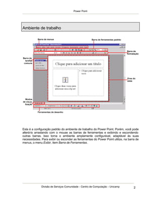 Power Point




Ambiente de trabalho




Esta é a configuração padrão do ambiente de trabalho do Power Point. Porém, você pode
alterá-lo arrastando com o mouse as barras de ferramentas e exibindo e escondendo
outras barras. Isso torna o ambiente amplamente configurável, adaptável às suas
necessidades. Para exibir ou esconder as ferramentas do Power Point utilize, na barra de
menus, o menu Exibir, item Barra de Ferramentas.




              Divisão de Serviços Comunidade - Centro de Computação - Unicamp       2
 