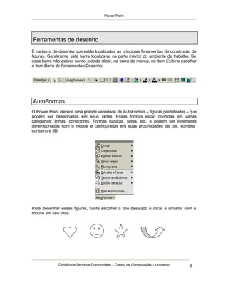 Power Point




Ferramentas de desenho
É na barra de desenho que estão localizadas as principais ferramentas de construção de
figuras. Geralmente esta barra localiza-se na parte inferior do ambiente de trabalho. Se
essa barra não estiver sendo exibida clicar, na barra de menus, no item Exibir e escolher
o item Barra de Ferramentas|Desenho.




AutoFormas
O Power Point oferece uma grande variedade de AutoFormas – figuras predefinidas – que
podem ser desenhadas em seus slides. Essas formas estão divididas em várias
categorias: linhas, conectores, Formas básicas, setas, etc, e podem ser livremente
dimensionadas com o mouse e configuradas em suas propriedades de cor, sombra,
contorno e 3D.




Para desenhar essas figuras, basta escolher o tipo desejado e clicar e arrastar com o
mouse em seu slide.




              Divisão de Serviços Comunidade - Centro de Computação - Unicamp        3
 