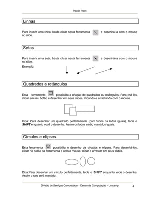 Power Point



Linhas

Para inserir uma linha, basta clicar nesta ferramenta         e desenhá-la com o mouse
no slide.



Setas

Para inserir uma seta, basta clicar nesta ferramenta          e desenhá-la com o mouse
no slide.
Exemplo:




Quadrados e retângulos

Esta ferramenta           possibilita a criação de quadrados ou retângulos. Para criá-los,
clicar em seu botão e desenhar em seus slides, clicando e arrastando com o mouse.




Dica: Para desenhar um quadrado perfeitamente (com todos os lados iguais), tecle o
SHIFT enquanto você o desenha. Assim os lados serão mantidos iguais.



Círculos e elípses

Esta ferramenta          possibilita o desenho de círculos e elipses. Para desenhá-los,
clicar no botão da ferramenta e com o mouse, clicar e arrastar em seus slides.




Dica:Para desenhar um círculo perfeitamente, tecle o SHIFT enquanto você o desenha.
Assim o raio será mantido.


              Divisão de Serviços Comunidade - Centro de Computação - Unicamp         4
 