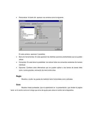 •    Personalizar: Al darle clik aparece una ventana como la siguiente.




            En esta ventana aparecen 3 pestañas:
       •    Barra de herramientas: En esta aparecen las distintas opciones prediseñadas que se pueden
            utilizar.
       •    Comandos: En esta tiene la posibilidad de colocar todos los comandos existentes de manera
            individual.
       •    Opciones: Contiene otras alternativas que se pueden aplicar a las barras de tareas tales
            como, iconos grandes, animación de menú entre otras.


       Regla:
                Muestra u oculta las pautas de medición tanto horizontales como verticales.


        Guía:
                 Muestra líneas punteadas, que no aparecerán en la presentación, que dividen la pagina
tanto en lo ancho como en lo largo que sirve de ayuda para ubicar el centro de la diapositiva.
 