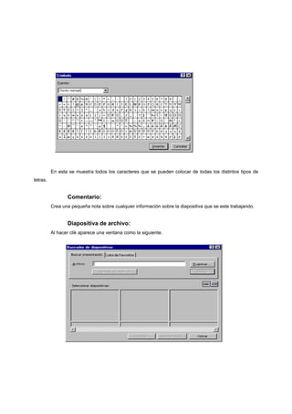 En esta se muestra todos los caracteres que se pueden colocar de todas los distintos tipos de
letras.


                 Comentario:
          Crea una pequeña nota sobre cualquier información sobre la diapositiva que se este trabajando.


                 Diapositiva de archivo:
          Al hacer clik aparece una ventana como la siguiente.
 