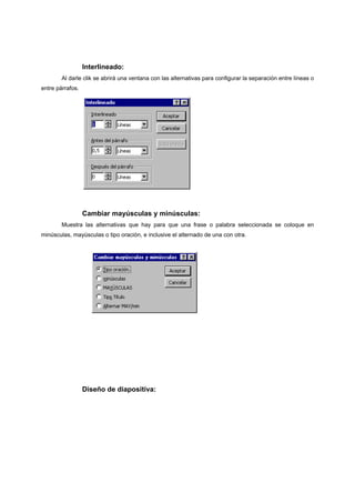 Interlineado:
        Al darle clik se abrirá una ventana con las alternativas para configurar la separación entre líneas o
entre párrafos.




                  Cambiar mayúsculas y minúsculas:
        Muestra las alternativas que hay para que una frase o palabra seleccionada se coloque en
minúsculas, mayúsculas o tipo oración, e inclusive el alternado de una con otra.




                  Diseño de diapositiva:
 