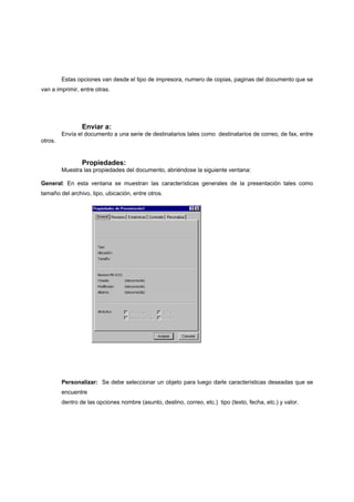 Estas opciones van desde el tipo de impresora, numero de copias, paginas del documento que se
van a imprimir, entre otras.




                 Enviar a:
         Envía el documento a una serie de destinatarios tales como destinatarios de correo, de fax, entre
otros.


                 Propiedades:
         Muestra las propiedades del documento, abriéndose la siguiente ventana:

General: En esta ventana se muestran las características generales de la presentación tales como
tamaño del archivo, tipo, ubicación, entre otros.




         Personalizar: Se debe seleccionar un objeto para luego darle características deseadas que se
         encuentre
         dentro de las opciones nombre (asunto, destino, correo, etc.) tipo (texto, fecha, etc.) y valor.
 