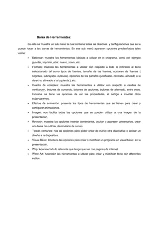Barra de Herramientas:

        En esta se muestra un sub menú la cual contiene todas las obsiones y configuraciones que se le
puede hacer a las barras de herramientas. En ese sub menú aparecen opciones prediseñadas tales
como:
        •   Estándar: muestra las herramientas básicas a utilizar en el programa, como por ejemplo
            guardar, imprimir, abrir, nuevo, zoom, etc.
        •   Formato: muestra las herramientas a utilizar con respecto a todo lo referente al texto
            seleccionado tal como tipos de fuentes, tamaño de las fuentes, opciones de fuentes (
            negrillas, subrayado, cursivas), opciones de los párrafos (justificado, centrado, alineado a la
            derecha, alineado a la izquierda.), etc.
        •   Cuadro de controles: muestra las herramientas a utilizar con respecto a casillas de
            verificación, botones de comando, botones de opciones, botones de alternado, entre otros.
            Inclusive se tiene las opciones de ver las propiedades, el código e insertar otros
            subprogramas.
        •   Efectos de animación: presenta los tipos de herramientas que se tienen para crear y
            configurar animaciones.
        •   Imagen: nos facilita todas las opciones que se pueden utilizar a una imagen de la
            presentación.
        •   Revisión: muestra las opciones insertar comentarios, ocultar o aparecer comentarios, crear
            una tarea de outlook, destinatario de correo.
        •   Tareas comunes: nos da opciones para poder crear de nuevo otra diapositiva o aplicar un
            diseño a la diapositiva.
        •   Visual Basic: Contiene las opciones para crear o modificar un programa en visual basic en la
            presentación.
        •   Wep: Aparece todo lo referente que tenga que ver con paginas de internet.
        •   Word Art: Aparecen las herramientas a utilizar para crear y modificar texto con diferentes
            estilos.
 