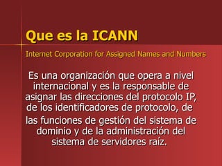 Que es la ICANN Internet Corporation for Assigned Names and Numbers   Es una organización que opera a nivel internacional y es la responsable de asignar las direcciones del protocolo IP, de los identificadores de protocolo, de  las funciones de gestión del sistema de dominio y de la administración del sistema de servidores raíz.  