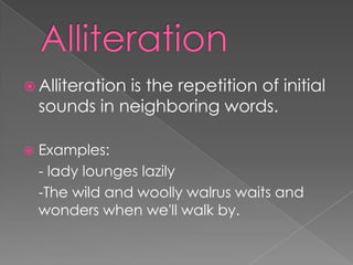 AlliterationAlliteration is the repetition of initial sounds in neighboring words.Examples:	- lady lounges lazily	-The wild and woolly walrus waits and     wonders when we'll walk by.  