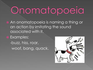 OnomatopoeiaAn onomatopoeia is naming a thing or an action by imitating the sound associated with it.Examples:	-buzz, hiss, roar,     woof, bang, quack.