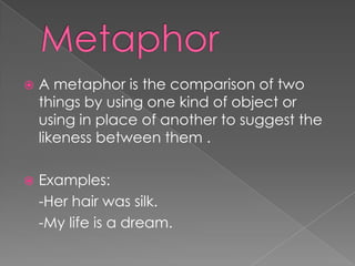 Metaphor A metaphor is the comparison of two things by using one kind of object or using in place of another to suggest the likeness between them .Examples:	-Her hair was silk.	-My life is a dream.