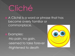 Cliché A Cliché is a word or phrase that has become overly familiar or commonplace.  Examples: 	-No pain, no gain.	-seemed to take forever	-frightened to death