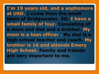 I’m 19 years old, and a sophomore at USD. I come from the small town of Bridgewater, SD. I have a small family of four. Consisting of a mom and dad and a brother. My mom is a loan officer . My dad is a high school teacher and coach. My brother is 16 and attends Emery High School. Family and friends are very important to me.