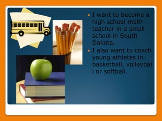 I want to become a high school math teacher in a small school in South Dakota. I also want to coach young athletes in basketball, volleyball or softball.