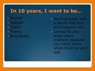 In 10 years, I want to be…MotherTeacherCoachFriendRole ModelWorking hard, with a family that love and supports me.Loving life and enjoy every moment, because you never know when it will be your last.