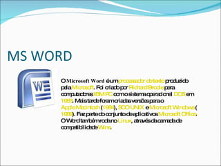 MS WORD O  Microsoft Word  é um  processador de texto  produzido pela  Microsoft . Foi criado por  Richard Brodie  para computadores  IBM PC  com o sistema operacional  DOS  em  1983 . Mais tarde foram criadas versões para o  Apple Macintosh  ( 1984 ),  SCO UNIX  e  Microsoft Windows  ( 1989 ). Faz parte do conjunto de aplicativos  Microsoft Office . O Word também roda no  Linux , através da camada de compatibilidade  Wine . 