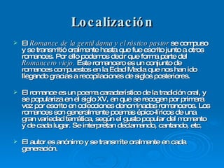 Localización El  Romance de la gentil dama y el rústico pastor  se compuso y se transmitió oralmente hasta que fue escrito junto a otros romances. Por ello podemos decir que forma parte del  Romancero viejo.  Este romancero es un conjunto de romances compuestos en la Edad Media que nos han ido llegando gracias a recopilaciones de siglos posteriores. El romance es un poema característico de la tradición oral, y se populariza en el siglo XV, en que se recogen por primera vez por escrito en colecciones denominadas romanceros. Los romances son generalmente poemas épico-líricos de una gran variedad temática, según el gusto popular del momento y de cada lugar. Se interpretan declamando, cantando, etc. El autor es anónimo y se transmite oralmente en cada generación. 