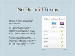 No Harmful Toxins
❖   MacBook Pro models feature displays
    with mercury-free backlighting and
    arsenic-free glass

❖   Every Mac, iPod, and iPhone free of PVC
    and BFRs, we are also qualifying
    thousands of components to be free of
    elemental bromine and chlorine, putting
    us years ahead of anyone in the industry

❖   Designing green products includes
    considering the environmental impact of
    the materials used to make them is a new
    goal for Apple. From the glass, plastic,
    and metal in their products to the paper
    and ink in our packaging
 