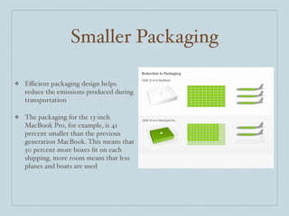 Smaller Packaging

❖   Eﬃcient packaging design helps
    reduce the emissions produced during
    transportation

❖   The packaging for the 13-inch
    MacBook Pro, for example, is 41
    percent smaller than the previous
    generation MacBook. This means that
    50 percent more boxes ﬁt on each
    shipping, more room means that less
    planes and boats are used
 